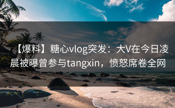 【爆料】糖心vlog突发:大V在今日凌晨被曝曾参与tangxin,愤怒席卷全网 【爆料】糖心vlog突发:大V在今日凌晨被曝曾参与tangxin,愤怒席卷全网