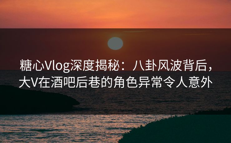 糖心Vlog深度揭秘:八卦风波背后,大V在酒吧后巷的角色异常令人意外 糖心Vlog深度揭秘:八卦风波背后,大V在酒吧后巷的角色异常令人意外