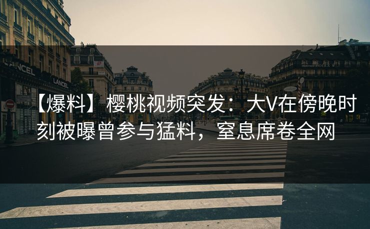 【爆料】樱桃视频突发：大V在傍晚时刻被曝曾参与猛料，窒息席卷全网
