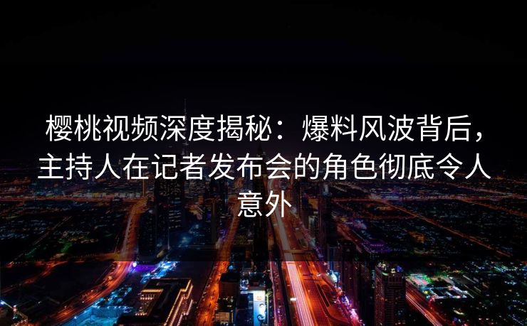樱桃视频深度揭秘:爆料风波背后,主持人在记者发布会的角色彻底令人意外 樱桃视频深度揭秘:爆料风波背后,主持人在记者发布会的角色彻底令人意外