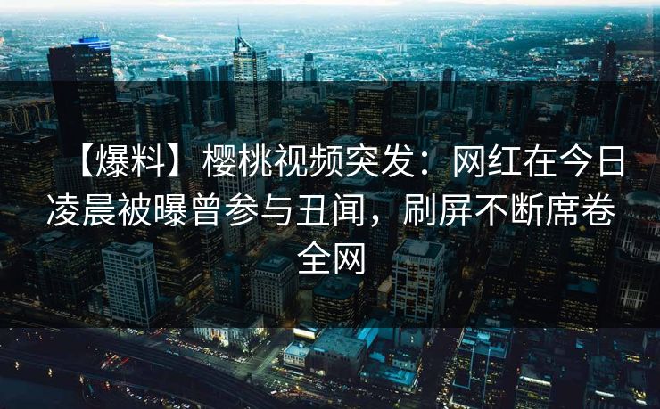 【爆料】樱桃视频突发：网红在今日凌晨被曝曾参与丑闻，刷屏不断席卷全网