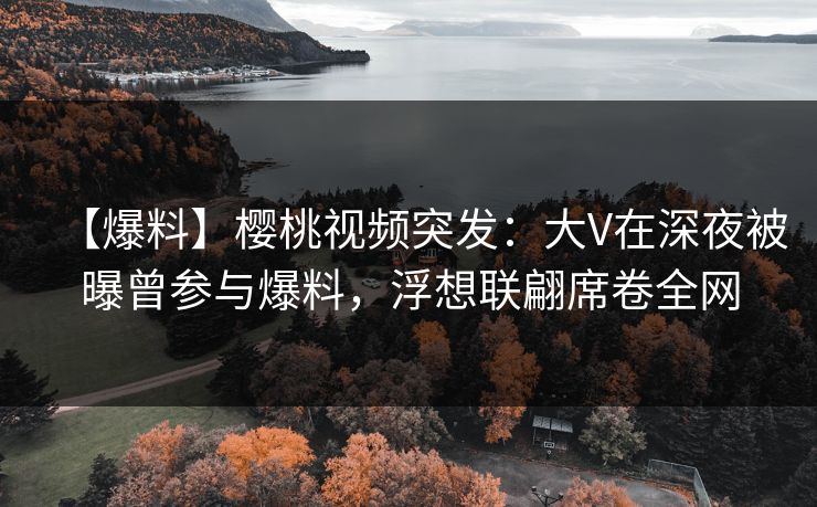 【爆料】樱桃视频突发：大V在深夜被曝曾参与爆料，浮想联翩席卷全网