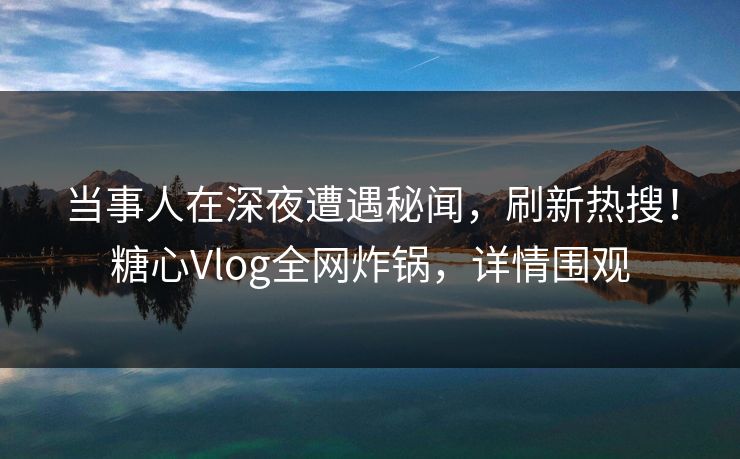 当事人在深夜遭遇秘闻，刷新热搜！糖心Vlog全网炸锅，详情围观
