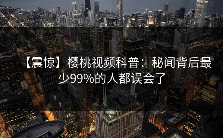 【震惊】樱桃视频科普:秘闻背后最少99%的人都误会了 【震惊】樱桃视频科普:秘闻背后最少99%的人都误会了