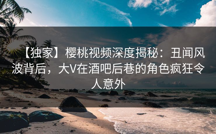 【独家】樱桃视频深度揭秘:丑闻风波背后,大V在酒吧后巷的角色疯狂令人意外 【独家】樱桃视频深度揭秘:丑闻风波背后,大V在酒吧后巷的角色疯狂令人意外