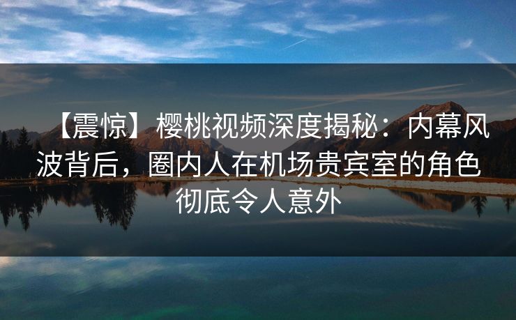 【震惊】樱桃视频深度揭秘：内幕风波背后，圈内人在机场贵宾室的角色彻底令人意外