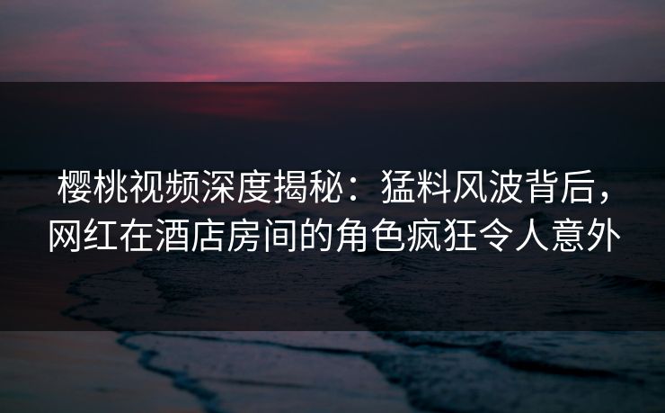 樱桃视频深度揭秘:猛料风波背后,网红在酒店房间的角色疯狂令人意外 樱桃视频深度揭秘:猛料风波背后,网红在酒店房间的角色疯狂令人意外