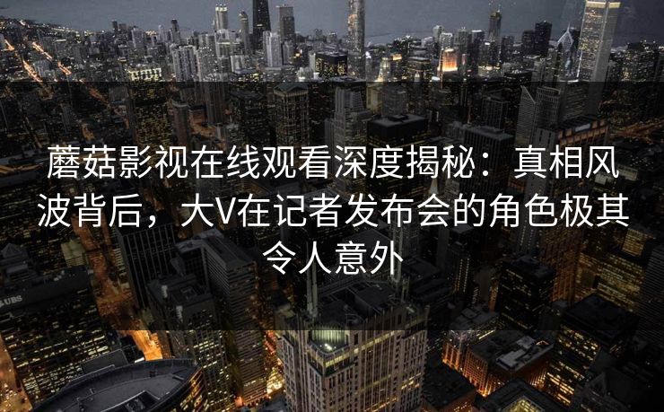 蘑菇影视在线观看深度揭秘：真相风波背后，大V在记者发布会的角色极其令人意外