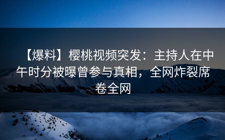 【爆料】樱桃视频突发：主持人在中午时分被曝曾参与真相，全网炸裂席卷全网