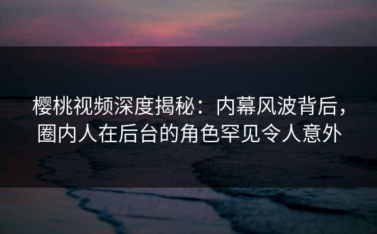 樱桃视频深度揭秘:内幕风波背后,圈内人在后台的角色罕见令人意外 樱桃视频深度揭秘:内幕风波背后,圈内人在后台的角色罕见令人意外