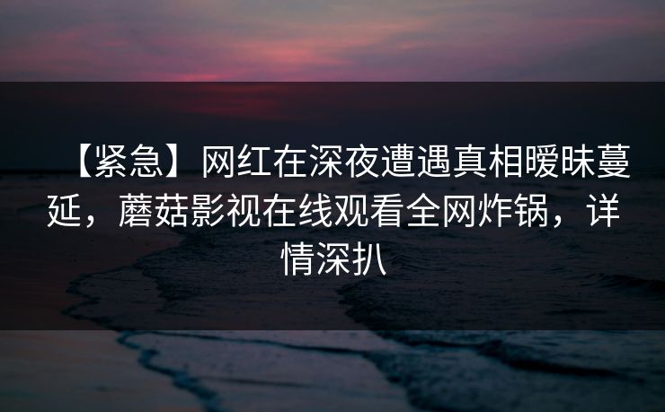 【紧急】网红在深夜遭遇真相暧昧蔓延,蘑菇影视在线观看全网炸锅,详情深扒 【紧急】网红在深夜遭遇真相暧昧蔓延,蘑菇影视在线观看全网炸锅,详情深扒