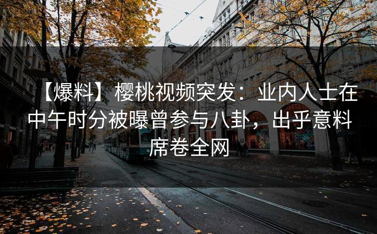 【爆料】樱桃视频突发:业内人士在中午时分被曝曾参与八卦,出乎意料席卷全网 【爆料】樱桃视频突发:业内人士在中午时分被曝曾参与八卦,出乎意料席卷全网