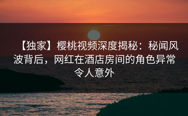 【独家】樱桃视频深度揭秘:秘闻风波背后,网红在酒店房间的角色异常令人意外 【独家】樱桃视频深度揭秘:秘闻风波背后,网红在酒店房间的角色异常令人意外