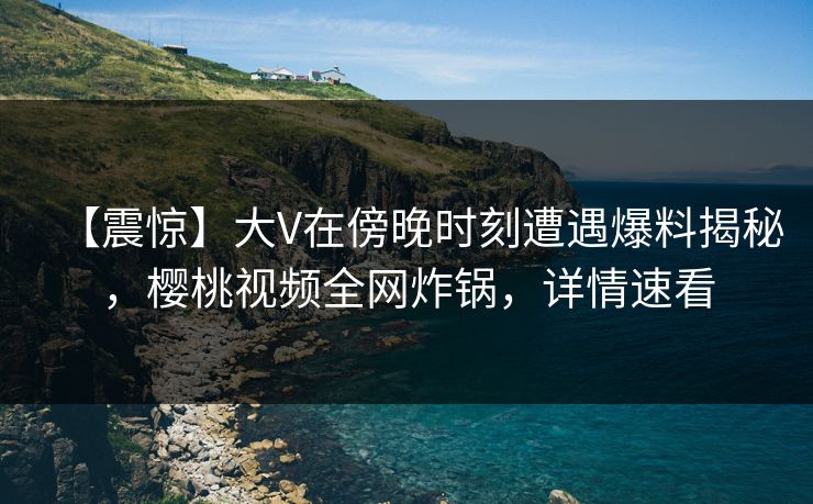 【震惊】大V在傍晚时刻遭遇爆料揭秘,樱桃视频全网炸锅,详情速看 【震惊】大V在傍晚时刻遭遇爆料揭秘,樱桃视频全网炸锅,详情速看