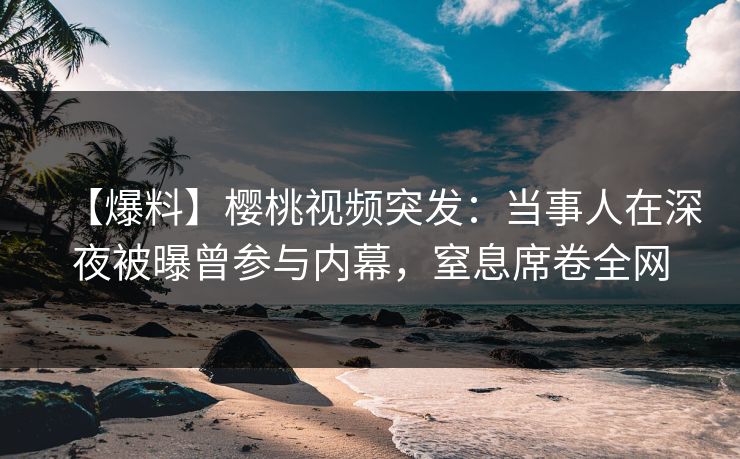 【爆料】樱桃视频突发：当事人在深夜被曝曾参与内幕，窒息席卷全网