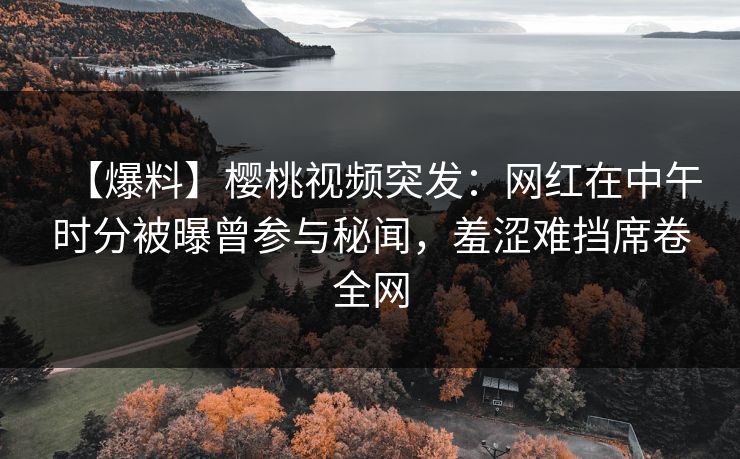 【爆料】樱桃视频突发：网红在中午时分被曝曾参与秘闻，羞涩难挡席卷全网