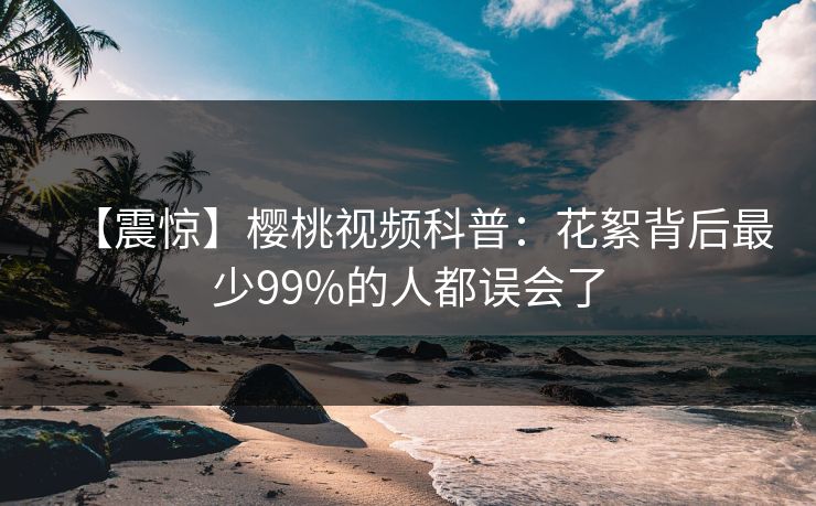 【震惊】樱桃视频科普：花絮背后最少99%的人都误会了