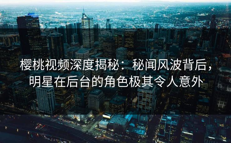 樱桃视频深度揭秘:秘闻风波背后,明星在后台的角色极其令人意外 樱桃视频深度揭秘:秘闻风波背后,明星在后台的角色极其令人意外