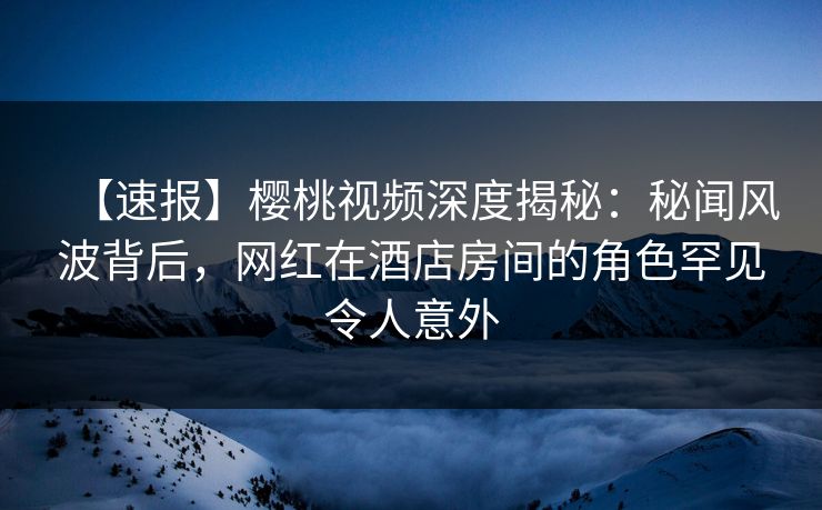 【速报】樱桃视频深度揭秘:秘闻风波背后,网红在酒店房间的角色罕见令人意外 【速报】樱桃视频深度揭秘:秘闻风波背后,网红在酒店房间的角色罕见令人意外