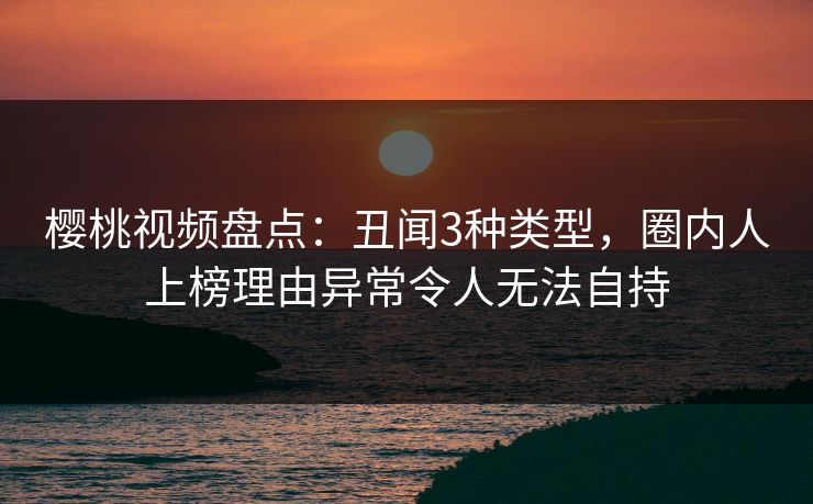樱桃视频盘点:丑闻3种类型,圈内人上榜理由异常令人无法自持 樱桃视频盘点:丑闻3种类型,圈内人上榜理由异常令人无法自持
