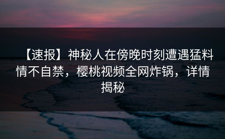 【速报】神秘人在傍晚时刻遭遇猛料情不自禁,樱桃视频全网炸锅,详情揭秘 【速报】神秘人在傍晚时刻遭遇猛料情不自禁,樱桃视频全网炸锅,详情揭秘