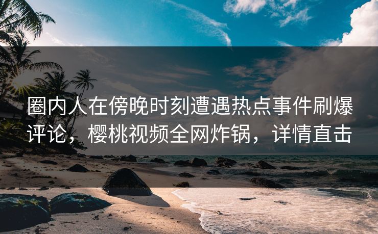 圈内人在傍晚时刻遭遇热点事件刷爆评论,樱桃视频全网炸锅,详情直击 圈内人在傍晚时刻遭遇热点事件刷爆评论,樱桃视频全网炸锅,详情直击