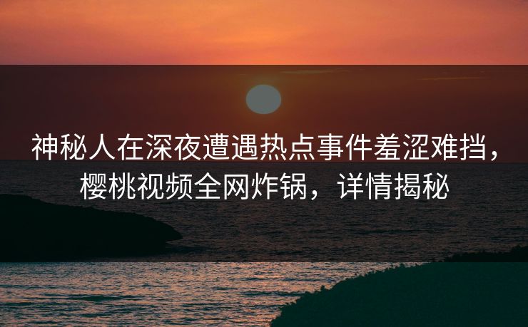 神秘人在深夜遭遇热点事件羞涩难挡,樱桃视频全网炸锅,详情揭秘 神秘人在深夜遭遇热点事件羞涩难挡,樱桃视频全网炸锅,详情揭秘