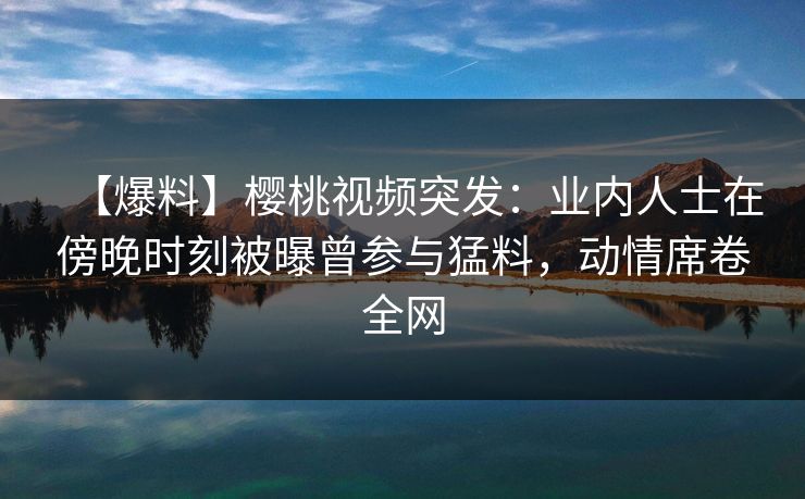 【爆料】樱桃视频突发:业内人士在傍晚时刻被曝曾参与猛料,动情席卷全网 【爆料】樱桃视频突发:业内人士在傍晚时刻被曝曾参与猛料,动情席卷全网
