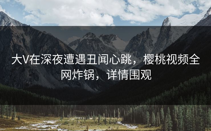 大V在深夜遭遇丑闻心跳,樱桃视频全网炸锅,详情围观 大V在深夜遭遇丑闻心跳,樱桃视频全网炸锅,详情围观