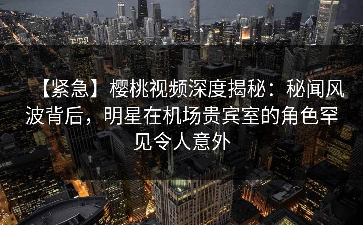 【紧急】樱桃视频深度揭秘:秘闻风波背后,明星在机场贵宾室的角色罕见令人意外 【紧急】樱桃视频深度揭秘:秘闻风波背后,明星在机场贵宾室的角色罕见令人意外