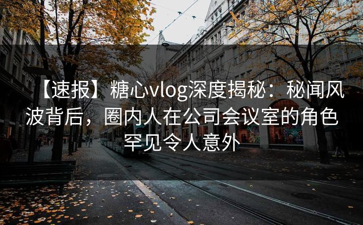 【速报】糖心vlog深度揭秘:秘闻风波背后,圈内人在公司会议室的角色罕见令人意外 【速报】糖心vlog深度揭秘:秘闻风波背后,圈内人在公司会议室的角色罕见令人意外