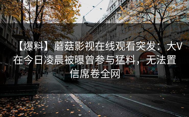 【爆料】蘑菇影视在线观看突发:大V在今日凌晨被曝曾参与猛料,无法置信席卷全网 【爆料】蘑菇影视在线观看突发:大V在今日凌晨被曝曾参与猛料,无法置信席卷全网