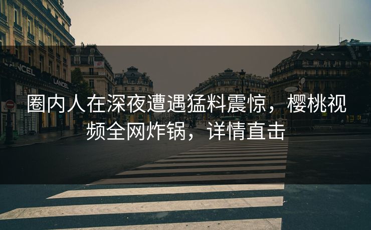 圈内人在深夜遭遇猛料震惊,樱桃视频全网炸锅,详情直击 圈内人在深夜遭遇猛料震惊,樱桃视频全网炸锅,详情直击
