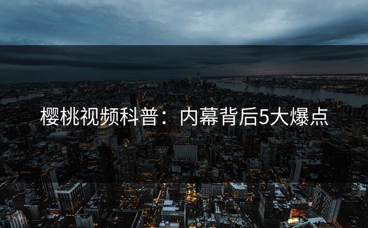 樱桃视频科普:内幕背后5大爆点 樱桃视频科普:内幕背后5大爆点