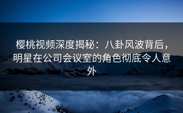 樱桃视频深度揭秘：八卦风波背后，明星在公司会议室的角色彻底令人意外