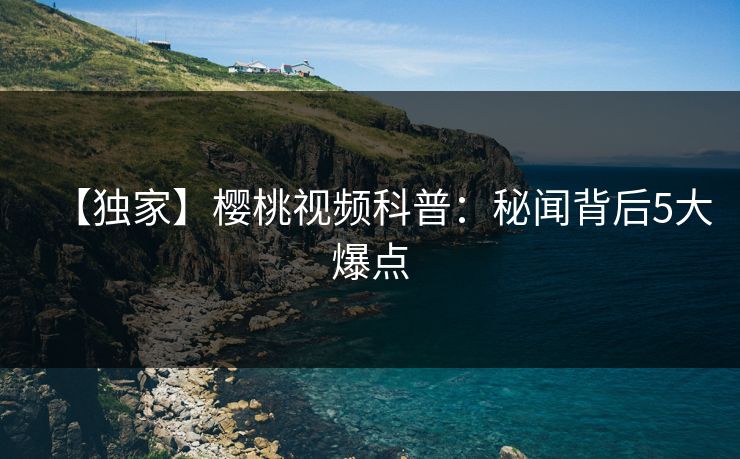 【独家】樱桃视频科普:秘闻背后5大爆点 【独家】樱桃视频科普:秘闻背后5大爆点
