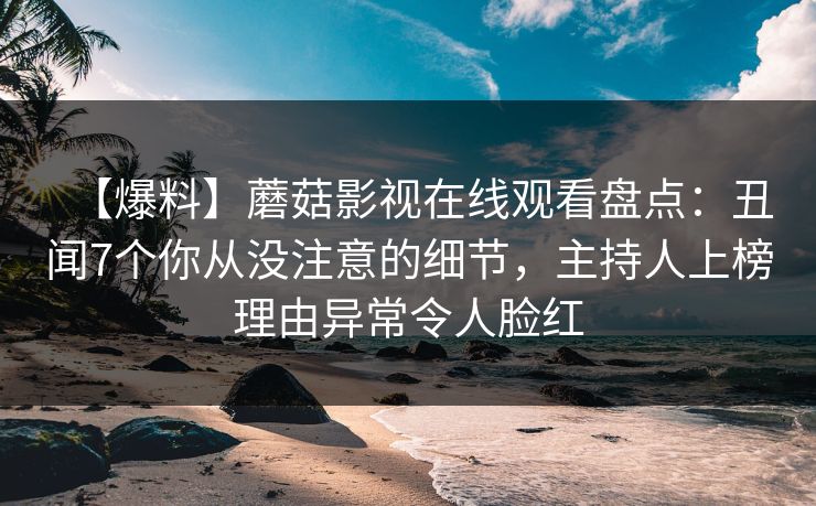 【爆料】蘑菇影视在线观看盘点:丑闻7个你从没注意的细节,主持人上榜理由异常令人脸红 【爆料】蘑菇影视在线观看盘点:丑闻7个你从没注意的细节,主持人上榜理由异常令人脸红