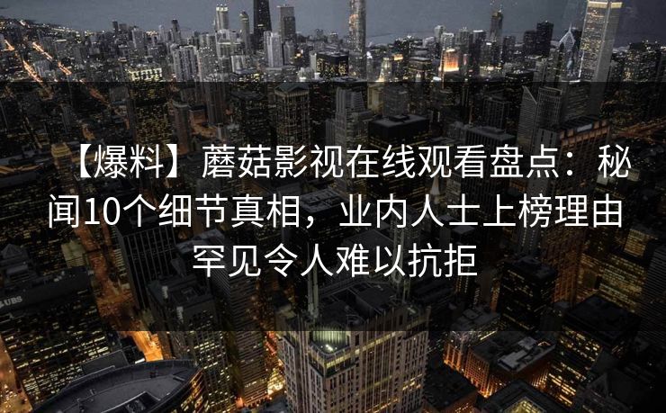 【爆料】蘑菇影视在线观看盘点:秘闻10个细节真相,业内人士上榜理由罕见令人难以抗拒 【爆料】蘑菇影视在线观看盘点:秘闻10个细节真相,业内人士上榜理由罕见令人难以抗拒