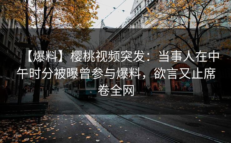 【爆料】樱桃视频突发:当事人在中午时分被曝曾参与爆料,欲言又止席卷全网 【爆料】樱桃视频突发:当事人在中午时分被曝曾参与爆料,欲言又止席卷全网