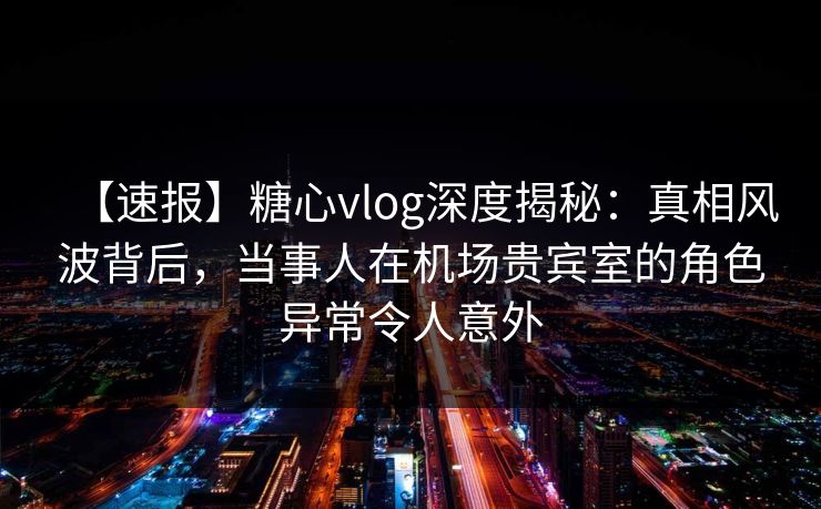 【速报】糖心vlog深度揭秘:真相风波背后,当事人在机场贵宾室的角色异常令人意外 【速报】糖心vlog深度揭秘:真相风波背后,当事人在机场贵宾室的角色异常令人意外