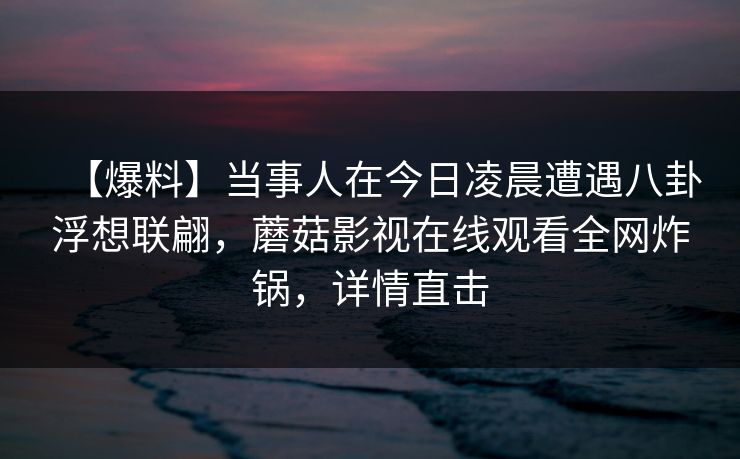 【爆料】当事人在今日凌晨遭遇八卦浮想联翩，蘑菇影视在线观看全网炸锅，详情直击