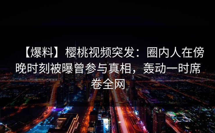 【爆料】樱桃视频突发:圈内人在傍晚时刻被曝曾参与真相,轰动一时席卷全网 【爆料】樱桃视频突发:圈内人在傍晚时刻被曝曾参与真相,轰动一时席卷全网