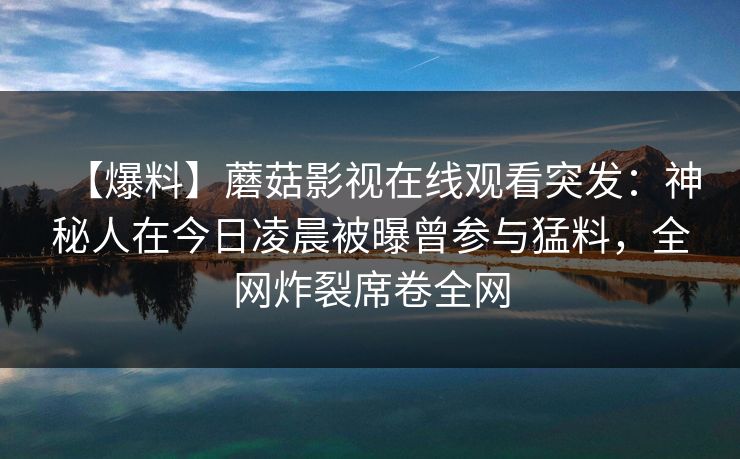 【爆料】蘑菇影视在线观看突发:神秘人在今日凌晨被曝曾参与猛料,全网炸裂席卷全网 【爆料】蘑菇影视在线观看突发:神秘人在今日凌晨被曝曾参与猛料,全网炸裂席卷全网