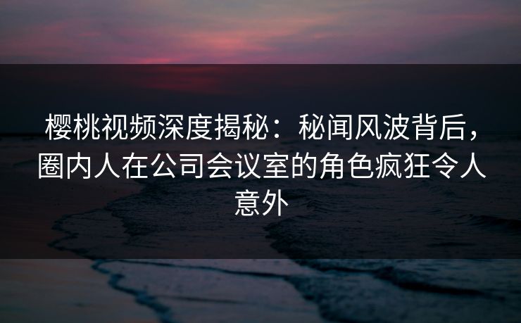 樱桃视频深度揭秘：秘闻风波背后，圈内人在公司会议室的角色疯狂令人意外