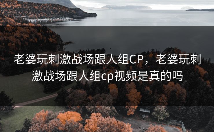 老婆玩刺激战场跟人组CP，老婆玩刺激战场跟人组cp视频是真的吗
