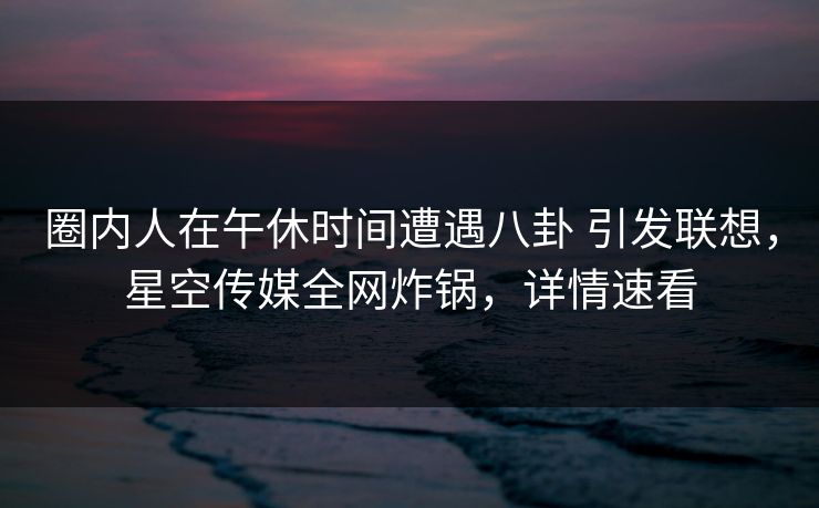 圈内人在午休时间遭遇八卦 引发联想，星空传媒全网炸锅，详情速看