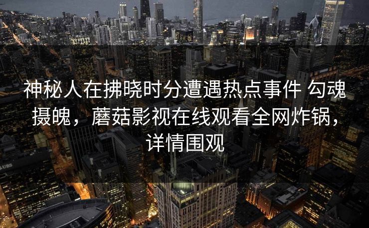 神秘人在拂晓时分遭遇热点事件 勾魂摄魄，蘑菇影视在线观看全网炸锅，详情围观