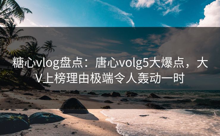 糖心vlog盘点：唐心volg5大爆点，大V上榜理由极端令人轰动一时