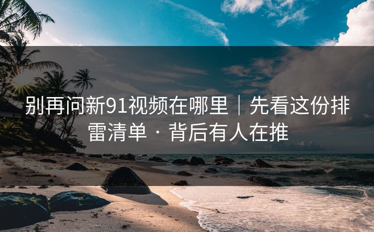 别再问新91视频在哪里｜先看这份排雷清单 · 背后有人在推