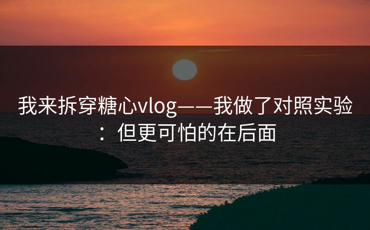 我来拆穿糖心vlog——我做了对照实验:但更可怕的在后面 我来拆穿糖心vlog——我做了对照实验:但更可怕的在后面